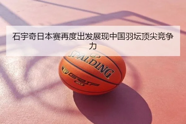 石宇奇日本赛再度出发展现中国羽坛顶尖竞争力