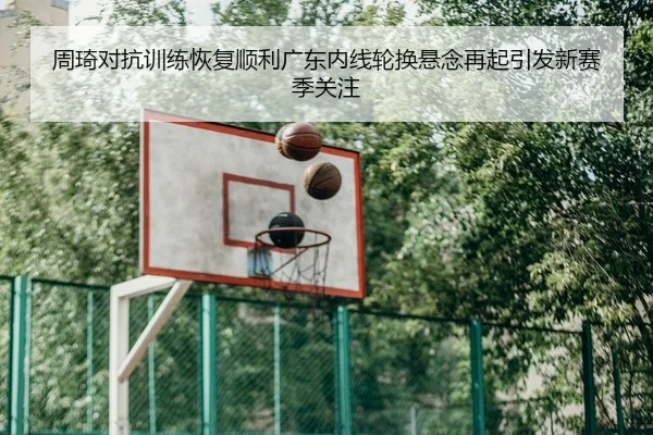 周琦对抗训练恢复顺利广东内线轮换悬念再起引发新赛季关注