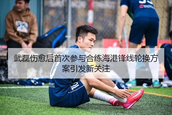 武磊伤愈后首次参与合练海港锋线轮换方案引发新关注