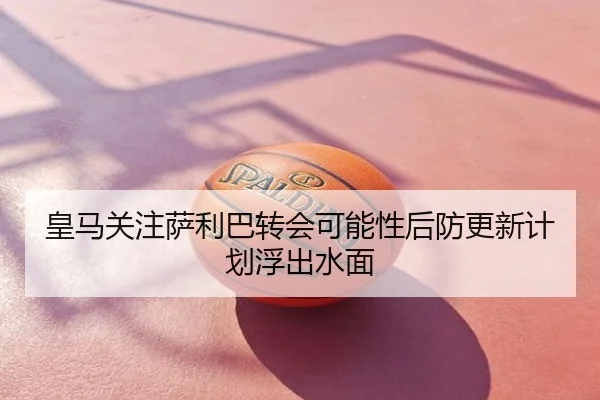 皇马关注萨利巴转会可能性后防更新计划浮出水面